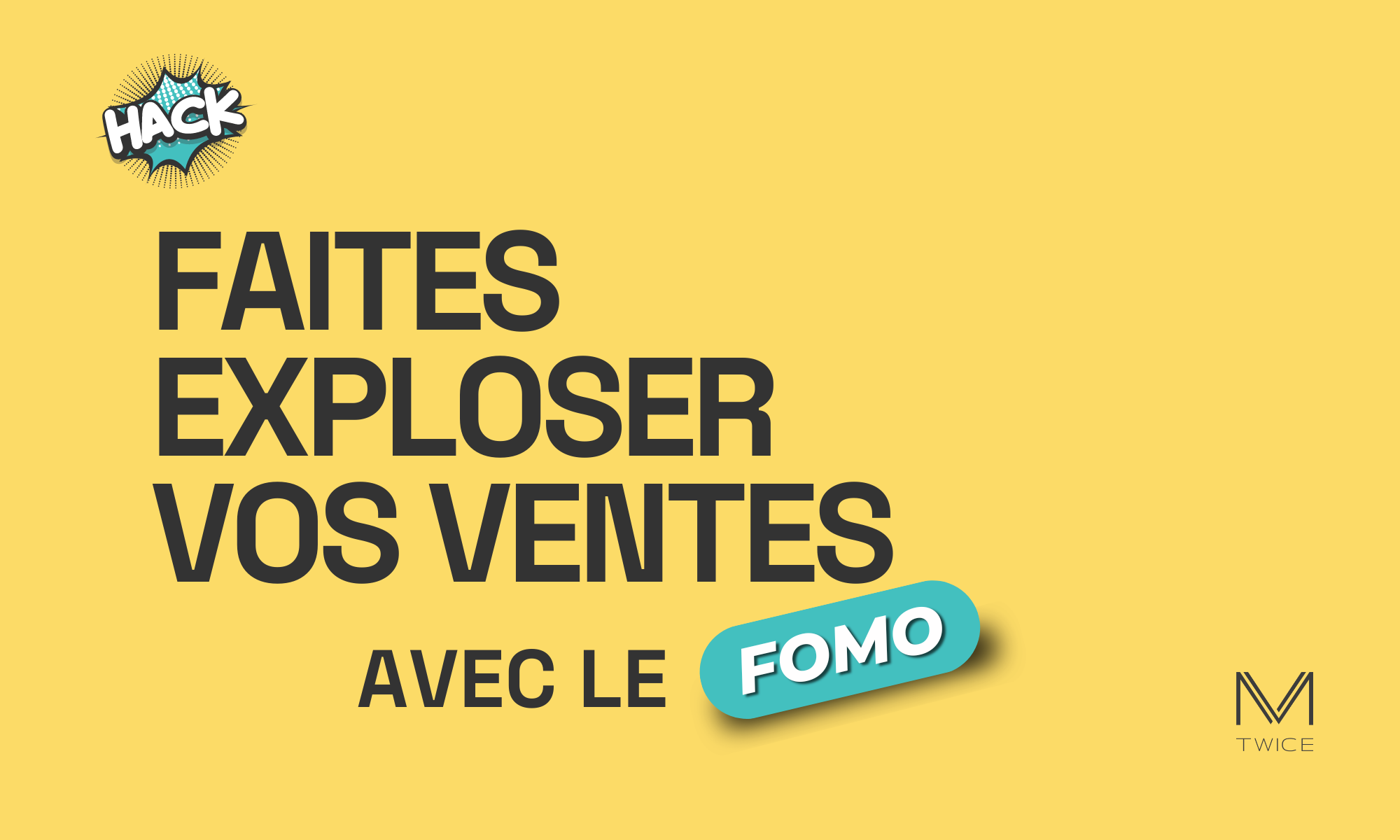 Image en vedette avec un fond jaunes et un texte en français qui dit : ‘Faites exploser vos ventes avec le FOMO’ avec le mot "FOMO" en jaune dans un élément dynamique turquoise. Le mot "HACK" dans une bulle de bande dessinée, indiquant une astuce ou une stratégie. Le logo ‘M TWICE’ est situé en bas à droite, indiquant l’entreprise ou le site web associé à ce growth hacks.